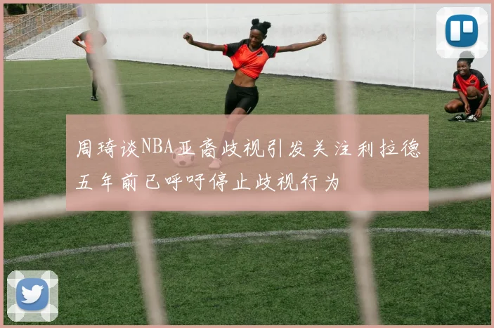 周琦谈NBA亚裔歧视引发关注利拉德五年前已呼吁停止歧视行为