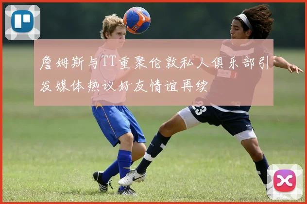 詹姆斯与TT重聚伦敦私人俱乐部引发媒体热议好友情谊再续