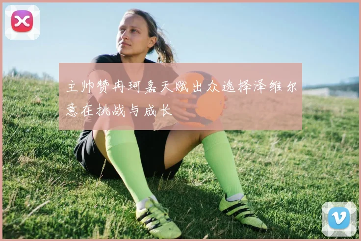 主帅赞冉珂嘉天赋出众选择泽维尔意在挑战与成长