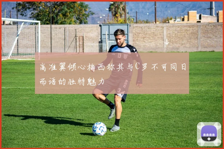 高准翼倾心梅西称其与C罗不可同日而语的独特魅力
