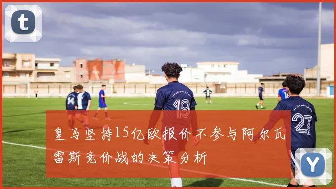 皇马坚持15亿欧报价不参与阿尔瓦雷斯竞价战的决策分析