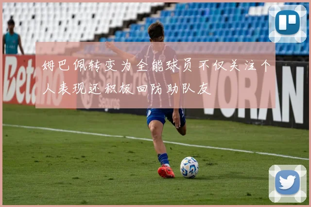 姆巴佩转变为全能球员不仅关注个人表现还积极回防助队友