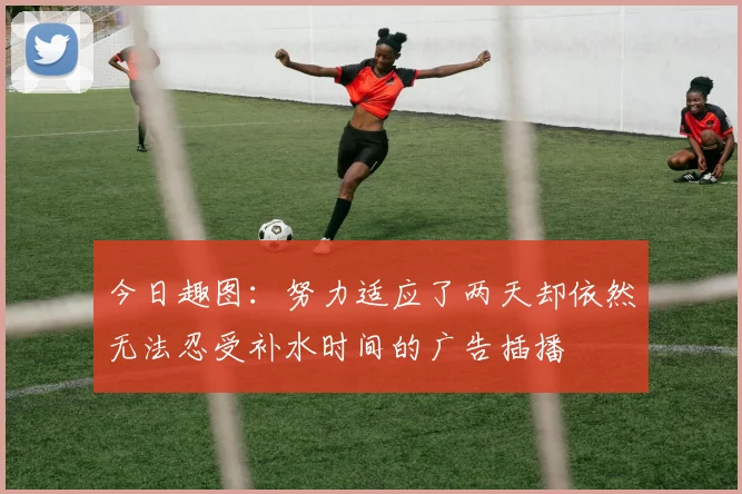 今日趣图：努力适应了两天却依然无法忍受补水时间的广告插播