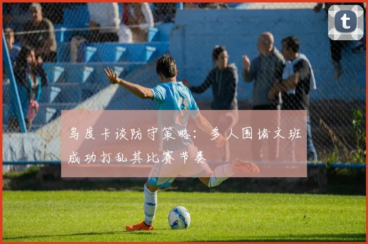 乌度卡谈防守策略：多人围堵文班成功打乱其比赛节奏