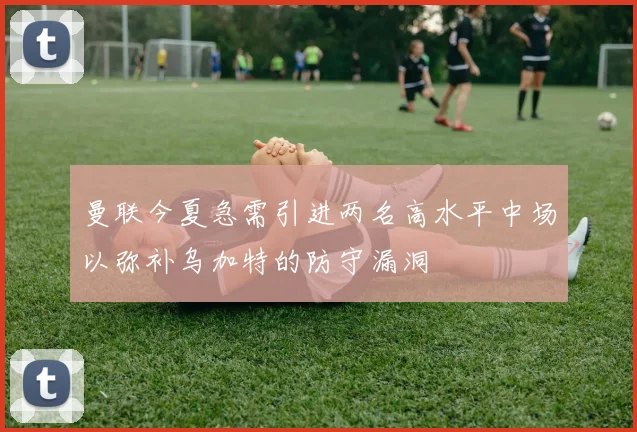 曼联今夏急需引进两名高水平中场以弥补乌加特的防守漏洞