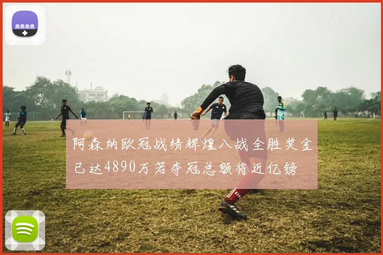 阿森纳欧冠战绩辉煌八战全胜奖金已达4890万若夺冠总额将近亿镑