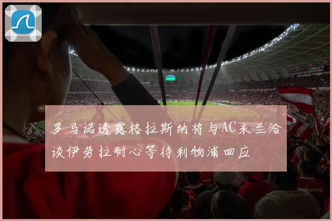 罗马诺透露格拉斯纳将与AC米兰洽谈伊劳拉耐心等待利物浦回应