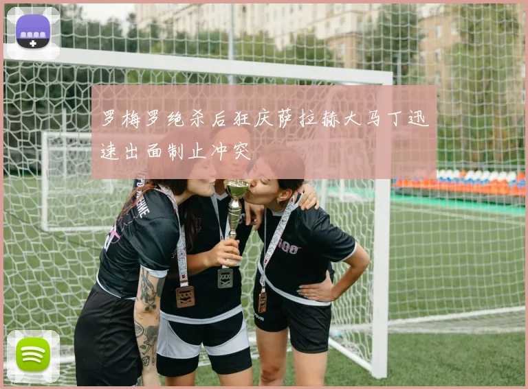罗梅罗绝杀后狂庆萨拉赫大马丁迅速出面制止冲突