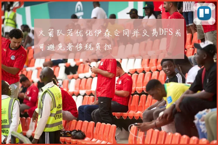 火箭队若优化伊森合同并交易DFS或可避免奢侈税负担