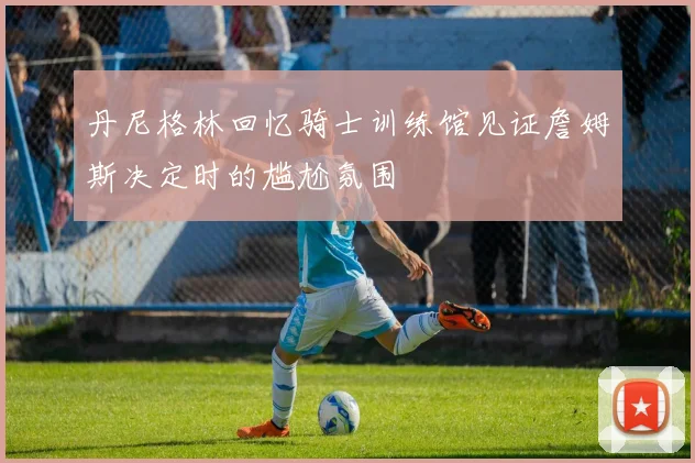 丹尼格林回忆骑士训练馆见证詹姆斯决定时的尴尬氛围