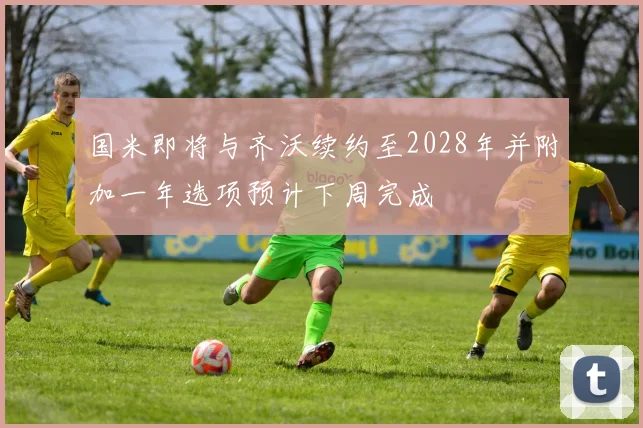 国米即将与齐沃续约至2028年并附加一年选项预计下周完成