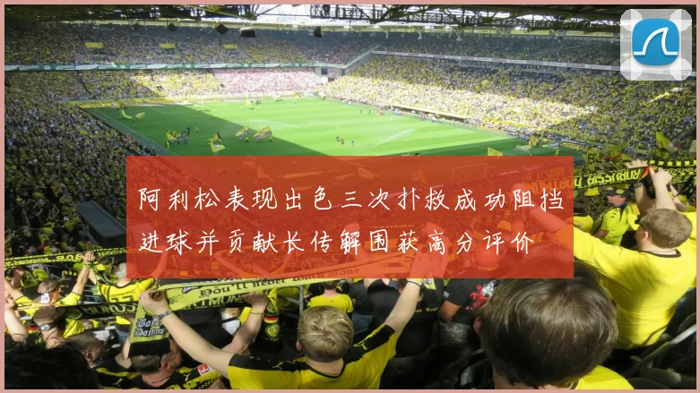 阿利松表现出色三次扑救成功阻挡进球并贡献长传解围获高分评价