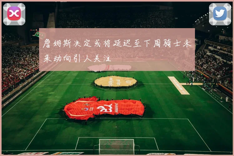 詹姆斯决定或将延迟至下周骑士未来动向引人关注