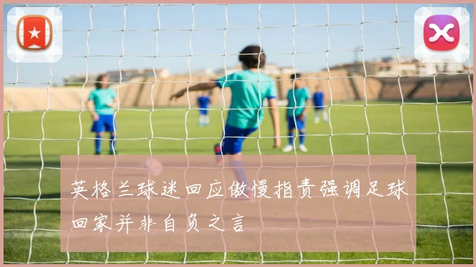 英格兰球迷回应傲慢指责强调足球回家并非自负之言