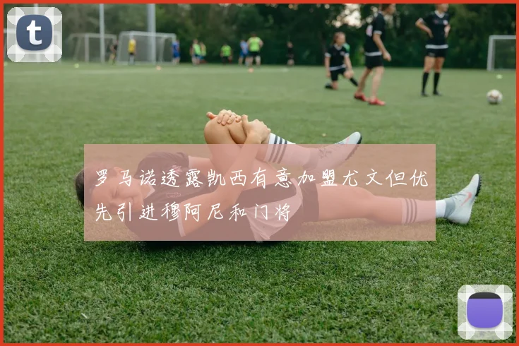 罗马诺透露凯西有意加盟尤文但优先引进穆阿尼和门将