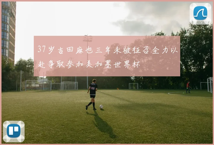 37岁吉田麻也三年未被征召全力以赴争取参加美加墨世界杯