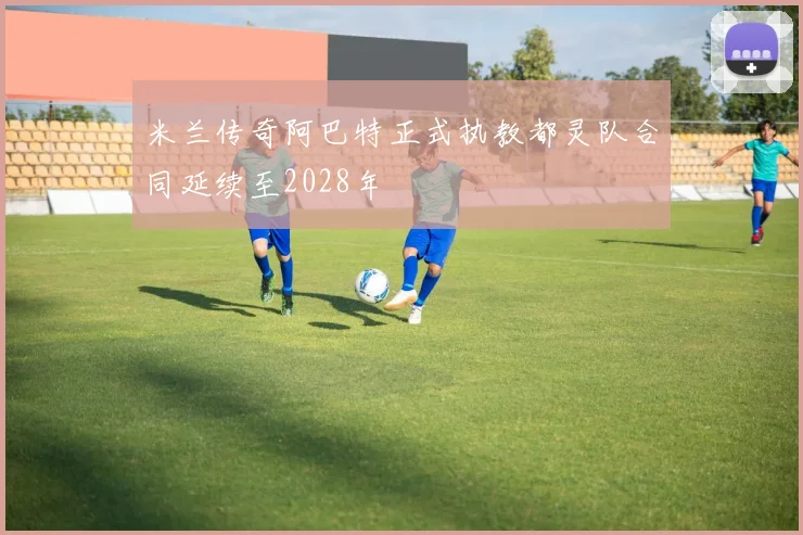 米兰传奇阿巴特正式执教都灵队合同延续至2028年