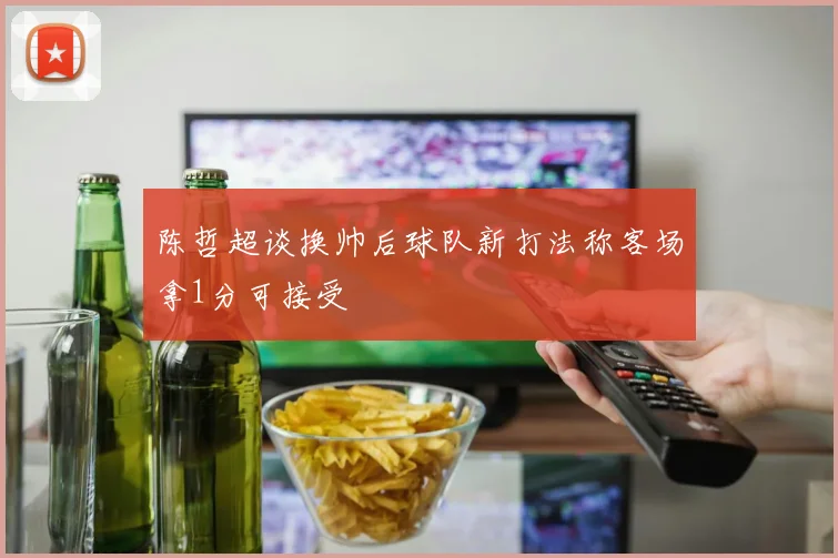 陈哲超谈换帅后球队新打法称客场拿1分可接受