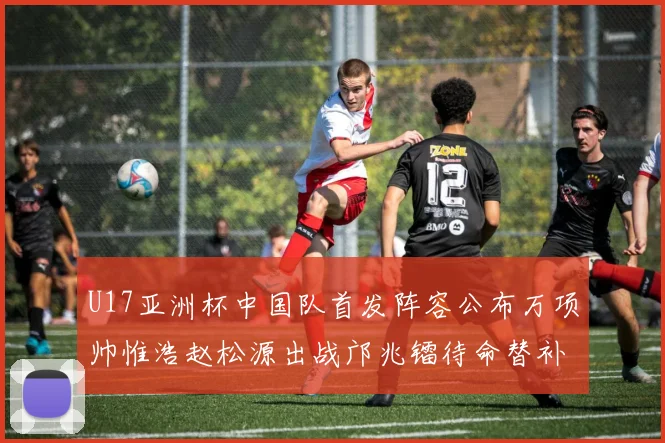 U17亚洲杯中国队首发阵容公布万项帅惟浩赵松源出战邝兆镭待命替补