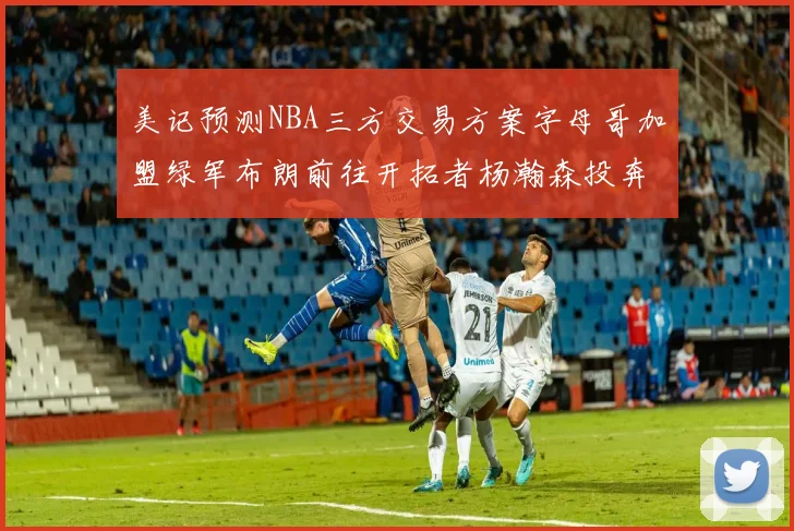 美记预测NBA三方交易方案字母哥加盟绿军布朗前往开拓者杨瀚森投奔雄鹿