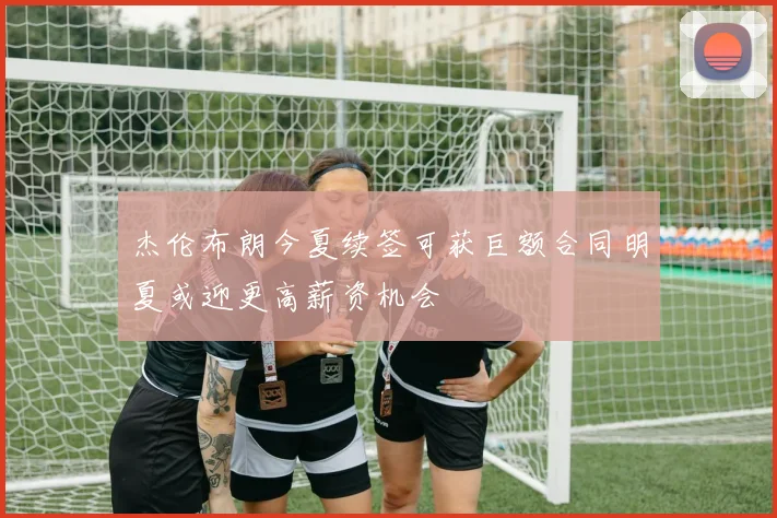 杰伦布朗今夏续签可获巨额合同明夏或迎更高薪资机会