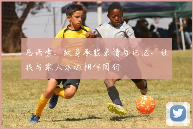 恩西索：纹身承载亲情与记忆，让我与家人永远相伴同行