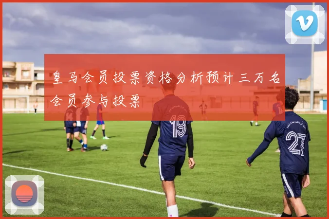 皇马会员投票资格分析预计三万名会员参与投票