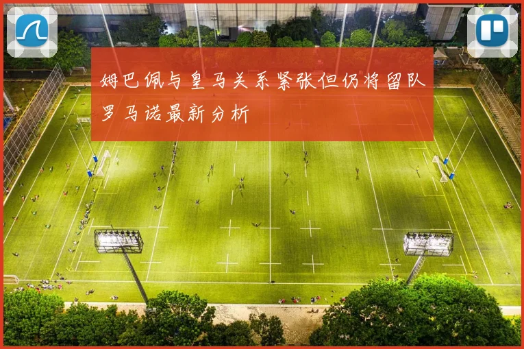 姆巴佩与皇马关系紧张但仍将留队罗马诺最新分析