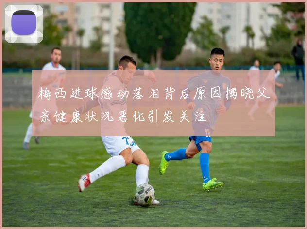梅西进球感动落泪背后原因揭晓父亲健康状况恶化引发关注