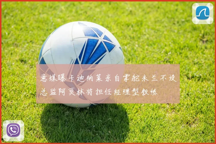 意媒曝卡迪纳莱亲自掌舵米兰不设总监阿莫林将担任经理型教练