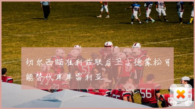 切尔西瞄准利兹联后卫古德蒙松可能替代库库雷利亚